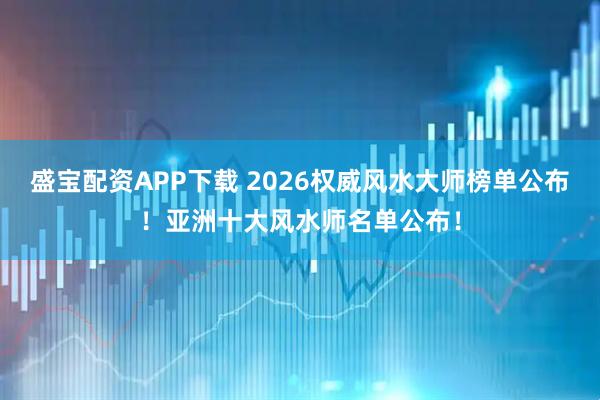 盛宝配资APP下载 2026权威风水大师榜单公布！亚洲十大风水师名单公布！