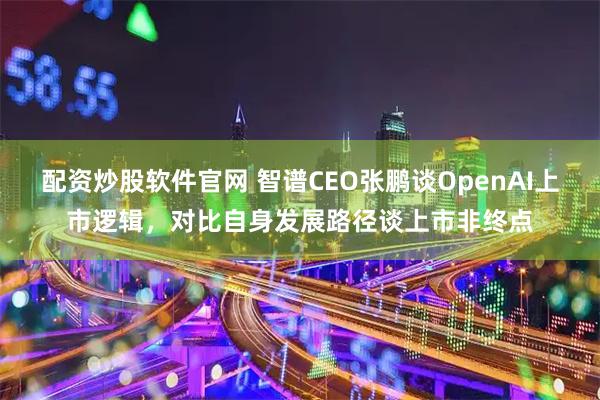 配资炒股软件官网 智谱CEO张鹏谈OpenAI上市逻辑，对比自身发展路径谈上市非终点