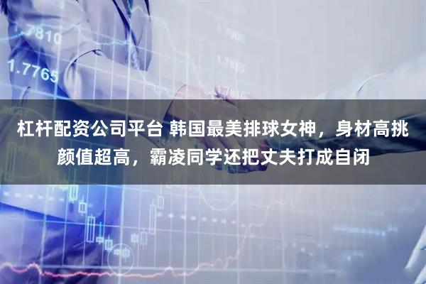 杠杆配资公司平台 韩国最美排球女神，身材高挑颜值超高，霸凌同学还把丈夫打成自闭
