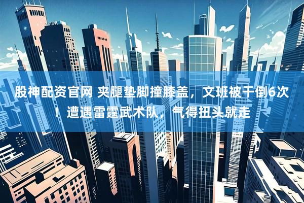 股神配资官网 夹腿垫脚撞膝盖，文班被干倒6次！遭遇雷霆武术队，气得扭头就走