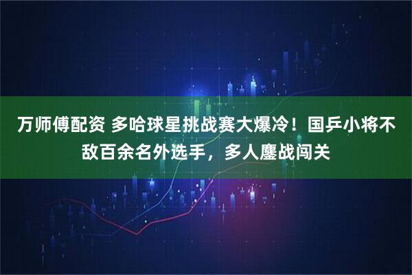 万师傅配资 多哈球星挑战赛大爆冷！国乒小将不敌百余名外选手，多人鏖战闯关
