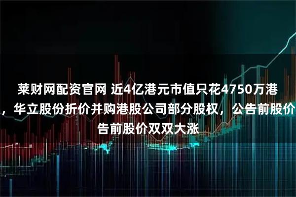 莱财网配资官网 近4亿港元市值只花4750万港元就拿下，华立股份折价并购港股公司部分股权，公告前股价双双大涨