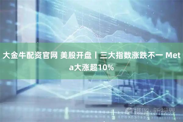 大金牛配资官网 美股开盘丨三大指数涨跌不一 Meta大涨超10%