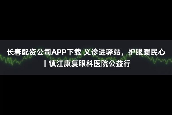 长春配资公司APP下载 义诊进驿站，护眼暖民心丨镇江康复眼科医院公益行