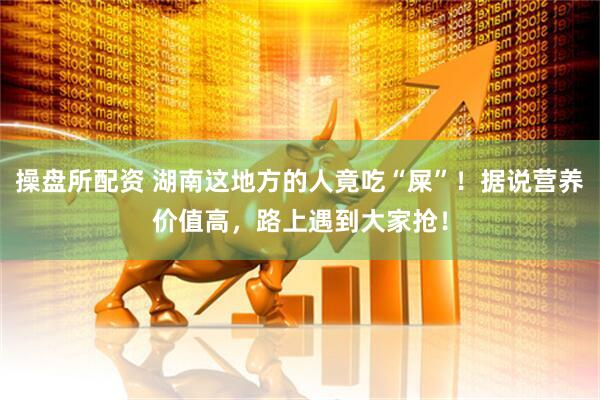 操盘所配资 湖南这地方的人竟吃“屎”！据说营养价值高，路上遇到大家抢！