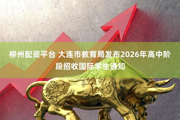 柳州配资平台 大连市教育局发布2026年高中阶段招收国际学生通知