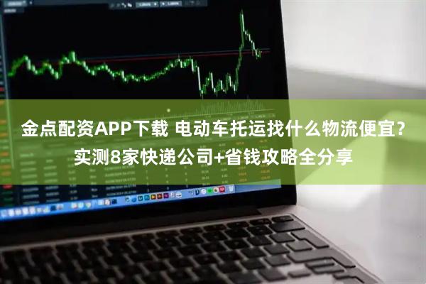 金点配资APP下载 电动车托运找什么物流便宜？实测8家快递公司+省钱攻略全分享