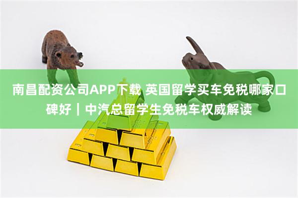 南昌配资公司APP下载 英国留学买车免税哪家口碑好｜中汽总留学生免税车权威解读