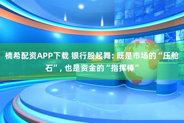 楠希配资APP下载 银行股起舞: 既是市场的“压舱石”, 也是资金的“指挥棒”